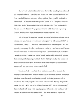 But he would get a look behin’ his brows that tell that something troubled him. I
still can go where I want I’m walking over the dirt road in the middle of Richmond aren’t
I? An even the blue coated men know to leave me be as th gray tree left standing in a
farmers field. I am more trouble than they will to get into ha ha. Georgetown can wait I
think I have need of walking about these streets one more time. Yanks cannot take my
freedom even with their new harping on about machines t do their work in great big
factories. Well machines aint goin t take a mans immortal soul will they?
I decide to push through those spaces in between th buildings an see those spaces
with my own eyes. I can see cows at pasture as though it were still summer. Well it’s an
Indian summer I think. An I’m walking toward those spaces I know they can’t take that
nor th sky from me can they. They can beat us in war but they cant beat our souls because
our souls are made of finer material than they know. I remember a thing Pa once tol me:
“A trade not properly learned is an enemy” A trade not learned is going t be th enemy to
them someday an I tell you right that trade shall be fighting. Someday they learn about
what a machine look like when people make it up cogs in a big tawny nightmare with
gray an black caps and feathers in those caps by God.
From those fields I come back down into th lane again. I had to stop in the
marketplace. I stop an stare at the many people all goin about their business. Mothers had
kids about em an the men in worn bandages on their foreheads. Some men walk in
crutches for they prolly caught the broadside of some cannon in the siege that just lifted
not too long ago. Like th mist off a cliffside when it roll down into the sleepy towns of
the south their breath comes out in ragged gasps an settles on the dirty muddy ground. I
continue on down into the marketplace center. Cows pullin wagons of hay and the
12
 