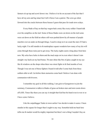 farmers sit up top and scowl down t me. I believe it to be on account of the fact that I
have all my arm and leg intact but I tell it fierce I am a patriot. The cows go silent
forward into the cracks between those houses I guess that pass for roads now-a-days.
Every blade of hay on that hay wagon had a story like every soldier I heard talk
over the campfires on the trail. Some of those blades were cut down on the trail some
were cut down on the field an others still were pushed down by all manner of people
marchin over an under an through things. I used to sleep on it an count the stars if I had a
lucky night. I’m still standin in th marketplace square wonderin how many of my kin will
come through these ruins just to get away. The lucky nights seem a long place from here
now. My soles have holes in them and the mud seeps on in even when it doesn’t rain
straight t my heels an my heel bones. Th stars shine like bits of glass caught in my eye
like th windows on the shops when there was street fights in th final months of war.
Though I was not one of those fighters I heard it told after I come back from those
soldiers able to tell. An before them memories come back I believe I am done with
communion with th town.
I remember my goal in all this walking. I am goin to Georgetown to join the
seminary. Communion is talkin to blades of grass an broken stars and mist comin down
off cliffs. Times like these you can say it straight that God has his hand even in war or so
I have come t believe.
Like the carpetbagger Yanks in town earlier I too decide to make it scarce. I been
standin in this square for longer than I ought to any way. Somethin held me back here
tellin me th market would be mighty important but there’s not a thing I needed t buy an
13
 