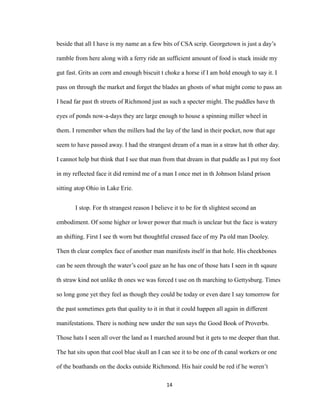 beside that all I have is my name an a few bits of CSA scrip. Georgetown is just a day’s
ramble from here along with a ferry ride an sufficient amount of food is stuck inside my
gut fast. Grits an corn and enough biscuit t choke a horse if I am bold enough to say it. I
pass on through the market and forget the blades an ghosts of what might come to pass an
I head far past th streets of Richmond just as such a specter might. The puddles have th
eyes of ponds now-a-days they are large enough to house a spinning miller wheel in
them. I remember when the millers had the lay of the land in their pocket, now that age
seem to have passed away. I had the strangest dream of a man in a straw hat th other day.
I cannot help but think that I see that man from that dream in that puddle as I put my foot
in my reflected face it did remind me of a man I once met in th Johnson Island prison
sitting atop Ohio in Lake Erie.
I stop. For th strangest reason I believe it to be for th slightest second an
embodiment. Of some higher or lower power that much is unclear but the face is watery
an shifting. First I see th worn but thoughtful creased face of my Pa old man Dooley.
Then th clear complex face of another man manifests itself in that hole. His cheekbones
can be seen through the water’s cool gaze an he has one of those hats I seen in th sqaure
th straw kind not unlike th ones we was forced t use on th marching to Gettysburg. Times
so long gone yet they feel as though they could be today or even dare I say tomorrow for
the past sometimes gets that quality to it in that it could happen all again in different
manifestations. There is nothing new under the sun says the Good Book of Proverbs.
Those hats I seen all over the land as I marched around but it gets to me deeper than that.
The hat sits upon that cool blue skull an I can see it to be one of th canal workers or one
of the boathands on the docks outside Richmond. His hair could be red if he weren’t
14
 