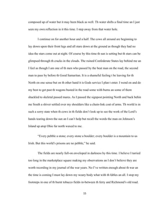 composed up of water but it may been black as well. Th water shifts a final time an I just
seen my own reflection in it this time. I step away from that water hole.
I continue on for another hour and a half. The cows all around are beginning to
lay down upon their front legs and all stare down at the ground as though they had no
idea the stars come out at night. Of course by this time th sun is setting but th stars can be
glimpsed through th cracks in the clouds. The ruined Confederate States lay behind me an
I feel as though I am one of th men who passed by the beat man on the road, the second
man to pass by before th Good Samaritan. It is a shameful feeling t be leaving for th
North on one sense but on th other hand it is Gods service I plan t enter. I wend on and do
my best to get past th wagons busted in the road some with burns an some of them
shackled to skeletal passed mares. As I passed the signpost pointing North and back behin
me South a shiver settled over my shoulders like a chain-link coat of arms. Th world is in
such a sorry state when th cows in th fields don’t look up to see the work of the Lord’s
hands tearing down the sun an I can’t help but recall the words the man on Johnson’s
Island up atop Ohio far north waxed to me.
“Every pebble a stone; every stone a boulder; every boulder is a mountain to us
Irish. But this world’s prisons are no pebble,” he said.
The fields are nearly full-on enveloped in darkness by this time. I believe I tarried
too long in the marketplace square making my observations an I don’t believe they are
worth recording in my journal of the war years. No I’ve written enough about th war an
the time is coming I must lay down my weary body what with th fables an all. I stop my
footsteps in one of th burnt tobacco fields in-between th ferry and Richmond’s old road.
15
 