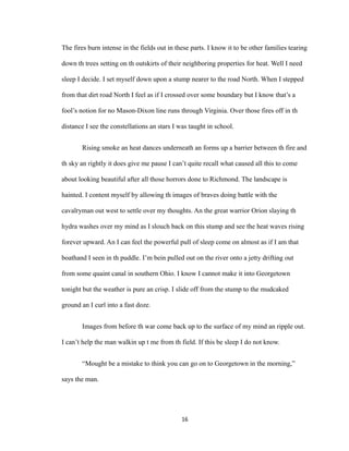 The fires burn intense in the fields out in these parts. I know it to be other families tearing
down th trees setting on th outskirts of their neighboring properties for heat. Well I need
sleep I decide. I set myself down upon a stump nearer to the road North. When I stepped
from that dirt road North I feel as if I crossed over some boundary but I know that’s a
fool’s notion for no Mason-Dixon line runs through Virginia. Over those fires off in th
distance I see the constellations an stars I was taught in school.
Rising smoke an heat dances underneath an forms up a barrier between th fire and
th sky an rightly it does give me pause I can’t quite recall what caused all this to come
about looking beautiful after all those horrors done to Richmond. The landscape is
hainted. I content myself by allowing th images of braves doing battle with the
cavalryman out west to settle over my thoughts. An the great warrior Orion slaying th
hydra washes over my mind as I slouch back on this stump and see the heat waves rising
forever upward. An I can feel the powerful pull of sleep come on almost as if I am that
boathand I seen in th puddle. I’m bein pulled out on the river onto a jetty drifting out
from some quaint canal in southern Ohio. I know I cannot make it into Georgetown
tonight but the weather is pure an crisp. I slide off from the stump to the mudcaked
ground an I curl into a fast doze.
Images from before th war come back up to the surface of my mind an ripple out.
I can’t help the man walkin up t me from th field. If this be sleep I do not know.
“Mought be a mistake to think you can go on to Georgetown in the morning,”
says the man.
16
 