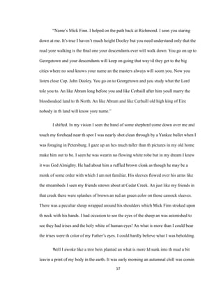 “Name’s Mick Finn. I helped on the path back at Richmond. I seen you staring
down at me. It’s true I haven’t much height Dooley but you need understand only that the
road yore walking is the final one your descendants ever will walk down. You go on up to
Georgetown and your descendants will keep on going that way til they get to the big
cities where no soul knows your name an the masters always will scorn you. Now you
listen close Cap. John Dooley. You go on to Georgetown and you study what the Lord
tole you to. An like Abram long before you and like Cerbaill after him youll marry the
bloodsoaked land to th North. An like Abram and like Cerbaill old high king of Eire
nobody in th land will know yore name.”
I shifted. In my vision I seen the hand of some shepherd come down over me and
touch my forehead near th spot I was nearly shot clean through by a Yankee bullet when I
was foraging in Petersburg. I gaze up an hes much taller than th pictures in my old home
make him out to be. I seen he was wearin no flowing white robe but in my dream I knew
it was God Almighty. He had about him a ruffled brown cloak as though he may be a
monk of some order with which I am not familiar. His sleeves flowed over his arms like
the streambeds I seen my friends strewn about at Cedar Creek. An just like my friends in
that creek there were splashes of brown an red an green color on those cassock sleeves.
There was a peculiar sheep wrapped around his shoulders which Mick Finn stroked upon
th neck with his hands. I had occasion to see the eyes of the sheep an was astonished to
see they had irises and the holy white of human eyes! An what is more than I could bear
the irises were th color of my Father’s eyes. I could hardly believe what I was beholding.
Well I awoke like a tree bein planted an what is more Id sunk into th mud a bit
leavin a print of my body in the earth. It was early morning an autumnal chill was comin
17
 
