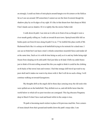 on strongly. I could see hints of mist playin around hangin over th corners or the field as
far as I can see around. Off somewhere I cannot see are the farm livestock though the
shadows play by on th edges of my sight. It’s like in that dream how that sheep on Mick
Finn’s hands cast no shadow. Or it is rightly like the stories Father told.
I walk down th path. I see mist an it rolls on in front of me as though it were a
river mouth gently rolling on. I walk on toward th next town. Spotsylvania hills full on
bodies peek out from th trees along th path I’m on. T’ be truthful this place north of Mr.
Richmond feels like it is asleep on th battlefield trying to be mistook for a dead man. I
can see no birds but I can hear a train’s whistle somewhere mournful fierce and tender all
at the same time. Such as it is with th time being as early as it is and my limbs being nigh
frozen from sleeping on th cold earth I feel just false as th land. Chills my ankle bones
just to think of th mist rolling around like this you ought to think it could be the clothing
on th backs of the towns’men and women. I feel that strange chill travel up-ward to my
poor skull and it makes me want to lay down with it. But I will do no such a thing. I will
continue walking on toward Georgetown.
My thoughts drift as the angels did in those days carrying away the old souls who
were spilled out on the battlefield. They drifted over us, and still drifts lazier than the
world below to which all we poor travelers are consigned. This fog obscures Purgatory
deep in Sheol if what I have read and heard whilst in the camps is true.
Th path is becoming much rockier in place of th previous mud bits. Now corners
of stone detach from their ground and tumble down the path’s steep sides. I am
18
 