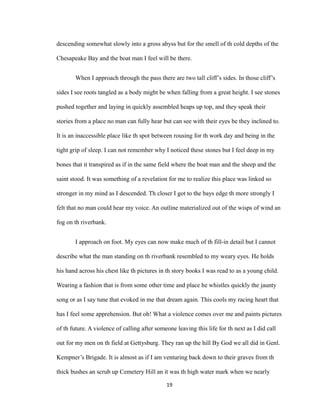 descending somewhat slowly into a gross abyss but for the smell of th cold depths of the
Chesapeake Bay and the boat man I feel will be there.
When I approach through the pass there are two tall cliff’s sides. In those cliff’s
sides I see roots tangled as a body might be when falling from a great height. I see stones
pushed together and laying in quickly assembled heaps up top, and they speak their
stories from a place no man can fully hear but can see with their eyes be they inclined to.
It is an inaccessible place like th spot between rousing for th work day and being in the
tight grip of sleep. I can not remember why I noticed these stones but I feel deep in my
bones that it transpired as if in the same field where the boat man and the sheep and the
saint stood. It was something of a revelation for me to realize this place was linked so
stronger in my mind as I descended. Th closer I got to the bays edge th more strongly I
felt that no man could hear my voice. An outline materialized out of the wisps of wind an
fog on th riverbank.
I approach on foot. My eyes can now make much of th fill-in detail but I cannot
describe what the man standing on th riverbank resembled to my weary eyes. He holds
his hand across his chest like th pictures in th story books I was read to as a young child.
Wearing a fashion that is from some other time and place he whistles quickly the jaunty
song or as I say tune that evoked in me that dream again. This cools my racing heart that
has I feel some apprehension. But oh! What a violence comes over me and paints pictures
of th future. A violence of calling after someone leaving this life for th next as I did call
out for my men on th field at Gettysburg. They ran up the hill By God we all did in Genl.
Kempner’s Brigade. It is almost as if I am venturing back down to their graves from th
thick bushes an scrub up Cemetery Hill an it was th high water mark when we nearly
19
 