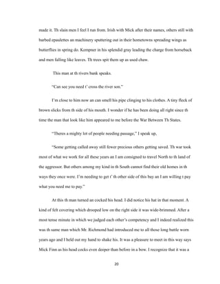made it. Th slain men I feel I run from. Irish with Mick after their names, others still with
barbed epaulettes an machinery sputtering out in their hometowns spreading wings as
butterflies in spring do. Kempner in his splendid gray leading the charge from horseback
and men falling like leaves. Th trees spit them up as used chaw.
This man at th rivers bank speaks.
“Can see you need t’ cross the river son.”
I’m close to him now an can smell his pipe clinging to his clothes. A tiny fleck of
brown slicks from th side of his mouth. I wonder if he has been doing all right since th
time the man that look like him appeared to me before the War Between Th States.
“Theres a mighty lot of people needing passage,” I speak up,
“Some getting called away still fewer precious others getting saved. Th war took
most of what we work for all these years an I am consigned to travel North to th land of
the aggressor. But others among my kind in th South cannot find their old homes in th
ways they once were. I’m needing to get t’ th other side of this bay an I am willing t pay
what you need me to pay.”
At this th man turned an cocked his head. I did notice his hat in that moment. A
kind of felt covering which drooped low on the right side it was wide-brimmed. After a
most tense minute in which we judged each other’s competency and I indeed realized this
was th same man which Mr. Richmond had introduced me to all those long battle worn
years ago and I held out my hand to shake his. It was a pleasure to meet in this way says
Mick Finn as his head cocks even deeper than before in a bow. I recognize that it was a
20
 