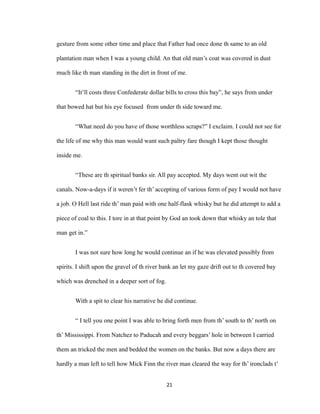 gesture from some other time and place that Father had once done th same to an old
plantation man when I was a young child. An that old man’s coat was covered in dust
much like th man standing in the dirt in front of me.
“It’ll costs three Confederate dollar bills to cross this bay”, he says from under
that bowed hat but his eye focused from under th side toward me.
“What need do you have of those worthless scraps?” I exclaim. I could not see for
the life of me why this man would want such paltry fare though I kept those thought
inside me.
“These are th spiritual banks sir. All pay accepted. My days went out wit the
canals. Now-a-days if it weren’t fer th’ accepting of various form of pay I would not have
a job. O Hell last ride th’ man paid with one half-flask whisky but he did attempt to add a
piece of coal to this. I tore in at that point by God an took down that whisky an tole that
man get in.”
I was not sure how long he would continue an if he was elevated possibly from
spirits. I shift upon the gravel of th river bank an let my gaze drift out to th covered bay
which was drenched in a deeper sort of fog.
With a spit to clear his narrative he did continue.
“ I tell you one point I was able to bring forth men from th’ south to th’ north on
th’ Mississippi. From Natchez to Paducah and every beggars’ hole in between I carried
them an tricked the men and bedded the women on the banks. But now a days there are
hardly a man left to tell how Mick Finn the river man cleared the way for th’ ironclads t’
21
 