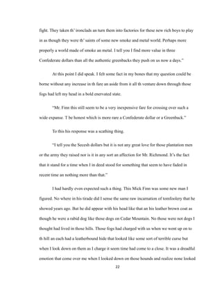 fight. They taken th’ ironclads an turn them into factories for these new rich boys to play
in as though they were th’ saints of some new smoke and metal world. Perhaps more
properly a world made of smoke an metal. I tell you I find more value in three
Confederate dollars than all the authentic greenbacks they push on us now a days.”
At this point I did speak. I felt some fact in my bones that my question could be
borne without any increase in th fare an aside from it all th venture down through those
fogs had left my head in a bold enervated state.
“Mr. Finn this still seem to be a very inexpensive fare for crossing over such a
wide expanse. T be honest which is more rare a Confederate dollar or a Greenback.”
To this his response was a scathing thing.
“I tell you the Secesh dollars but it is not any great love for those plantation men
or the army they raised nor is it in any sort an affection for Mr. Richmond. It’s the fact
that it stand for a time when I in deed stood for something that seem to have faded in
recent time an nothing more than that.”
I had hardly even expected such a thing. This Mick Finn was some new man I
figured. No where in his tirade did I sense the same raw incarnation of tomfoolery that he
showed years ago. But he did appear with his head like that an his leather brown coat as
though he were a rabid dog like those dogs on Cedar Mountain. No those were not dogs I
thought had lived in those hills. Those fogs had charged with us when we went up on to
th hill an each had a leatherbound hide that looked like some sort of terrible curse but
when I look down on them as I charge it seem time had come to a close. It was a dreadful
emotion that come over me when I looked down on those hounds and realize none looked
22
 