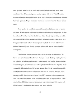 back up to me. When we got up to that peak there was foam that come out of those
mouths and they all kept running even running in place at th top of Cedar Mountain.
Captain said simple exhaustion of being on the trail without sleep in so long had made me
believe in eye tricks. Maybe this man in front of me was some person in th same leather
skins.
As he reached for my bills in payment I had notice of a blue overlay of veins in
his hands. He was older an it did cause a certain discomfort t swell in my breast. No time
for melancholy so I lay it by. Now by this time of day th early fog was lifting toward th
sky, dispelling like vespers whispered to th Lord at the earliest hours, I was on my way t
Georgetown University to learn those vespers by my God! No amount of battles nor
death in its complexity nor birth by means of rebirth could take me from His patient
waiting arms.
Finn thumbed th bills I gave him into a pocket tucked to the underside of his
brown coat. In that moment I studied him closely as I could. His beige cap hung low an I
got th feeling he had staggered out from a woodcut some roof thatcher or carpenter had
made for his great grand father. It was in th way he bent his head to find th pocket. There
was a slight deliberation before his purpose became clear. A level of near imperceptible
dust flickered from his overcoat as he shoved in th bills an I dare say that cows could
dance upward in th coming rays of sun an it wouldn’t cause me to alter my gaze away
from Finn in that one moment. I saw myself also in this way he fingered th bills, it was a
specific kind of faith that could move mountains once but no longer. I felt as close as I
could t sharing a common fate with another man in that moment.
23
 