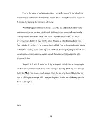 Even in the action of unclasping th pocket I saw reflections of th legendary loch
masters standin on the docks from Father’s stories. It was a watered down faith bogged in
th misery of experience but strong on deft living.
What had th priest told me on my first Mass? He had told me that in this world
more than one person has been transfigured. An in my private moments I took that t be
sacrilegious and in moments where I am closer t myself I realize that it’s the way it
always has been. But I will fight for this nation America an what I had need of it t be. I
fight on in for th Lord even if he is Anglo. I nod at Mick Finn an I step not hesitant into th
rocking boat crushing stones under my open sole boots. Finn steps light upon th bank and
leaps in as though he were some ancient animal. Th sun is out full force an this inlet
glistens with fish.
We push forth from th banks and th fog is disspated entirely. It is an earthy day in
late September but the sun still shines an the water just flows by. I drift my hand through
that water. Mick Finn issues a cough an dust colors the sun rays. Seems like dust covers
up a lot of things now-a-days. Well I was yawning as we headed towards Georgetown far
down past this place.
1873
24
 