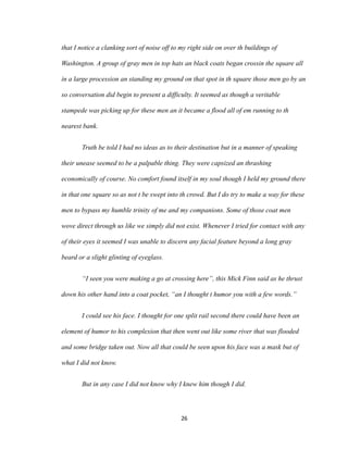 that I notice a clanking sort of noise off to my right side on over th buildings of
Washington. A group of gray men in top hats an black coats began crossin the square all
in a large procession an standing my ground on that spot in th square those men go by an
so conversation did begin to present a difficulty. It seemed as though a veritable
stampede was picking up for these men an it became a flood all of em running to th
nearest bank.
Truth be told I had no ideas as to their destination but in a manner of speaking
their unease seemed to be a palpable thing. They were capsized an thrashing
economically of course. No comfort found itself in my soul though I held my ground there
in that one square so as not t be swept into th crowd. But I do try to make a way for these
men to bypass my humble trinity of me and my companions. Some of those coat men
wove direct through us like we simply did not exist. Whenever I tried for contact with any
of their eyes it seemed I was unable to discern any facial feature beyond a long gray
beard or a slight glinting of eyeglass.
“I seen you were making a go at crossing here”, this Mick Finn said as he thrust
down his other hand into a coat pocket, “an I thought t humor you with a few words.”
I could see his face. I thought for one split rail second there could have been an
element of humor to his complexion that then went out like some river that was flooded
and some bridge taken out. Now all that could be seen upon his face was a mask but of
what I did not know.
But in any case I did not know why I knew him though I did.
26
 