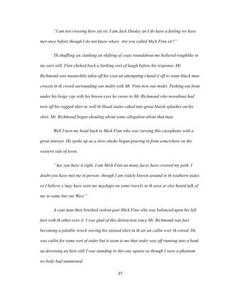 “I am not crossing here yet sir. I am Jack Dooley an I do have a feeling we have
met once before though I do not know where. Are you called Mick Finn sir?”
Th shuffling an clanking an shifting of coats roundabout me hollered roughlike in
my ears still. Finn choked back a barking sort of laugh before his response. Mr.
Richmond was meanwhile takin off his coat an attempting t hand it off to some black man
crossin in th crowd surrounding our midst with Mr. Finn now our midst. Peeking out from
under his beige cap with his brown eyes he swore to Mr. Richmond who nowabout had
torn off his ragged shirt as well th blood stains caked into great bluish splashes on his
shirt. Mr. Richmond begun shouting about some allegation about that man.
Well I turn my head back to Mick Finn who was viewing this cacophony with a
great interest. He spoke up as a slow smoke began pouring in from somewhere on the
western side of town.
“Aye you have it right, I am Mick Finn an many faces have crossed my path. I
doubt you have met me in person: though I am widely known around in th southern states
so I believe y’may have seen me mayhaps on some travels in th area or else heard talk of
me in some bar out West.”
A coat man then brushed violent past Mick Finn who was balanced upon his left
foot with th other over it. I was glad of this distraction since Mr. Richmond was fast
becoming a pitiable wreck waving his stained shirt in th air an callin over th crowd. He
was callin for some sort of order but it seem to me that order was off running into a bank
an drowning an here still I was standing in this one square as though I were a phantom
no body had summoned.
27
 