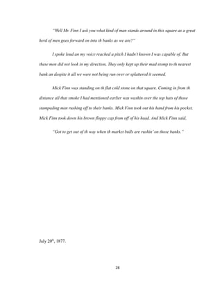 “Well Mr. Finn I ask you what kind of man stands around in this square as a great
herd of men goes forward on into th banks as we are?”
I spoke loud an my voice reached a pitch I hadn’t known I was capable of. But
these men did not look in my direction, They only kept up their mad stomp to th nearest
bank an despite it all we were not being run over or splattered it seemed.
Mick Finn was standing on th flat cold stone on that square. Coming in from th
distance all that smoke I had mentioned earlier was washin over the top hats of those
stampeding men rushing off to their banks. Mick Finn took out his hand from his pocket.
Mick Finn took down his brown floppy cap from off of his head. And Mick Finn said,
“Got to get out of th way when th market bulls are rushin’on those banks.”
July 20th
, 1877.
28
 