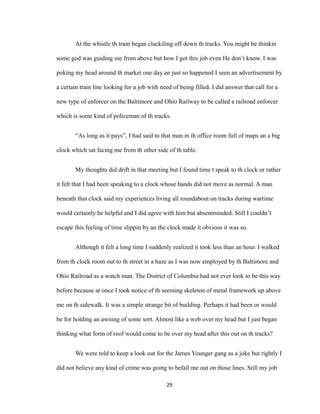 At the whistle th train began clackiling off down th tracks. You might be thinkin
some god was guiding me from above but how I got this job even He don’t know. I was
poking my head around th market one day an just so happened I seen an advertisement by
a certain train line looking for a job with need of being filled. I did answer that call for a
new type of enforcer on the Baltimore and Ohio Railway to be called a railroad enforcer
which is some kind of policeman of th tracks.
“As long as it pays”, I had said to that man in th office room full of maps an a big
clock which sat facing me from th other side of th table.
My thoughts did drift in that meeting but I found time t speak to th clock or rather
it felt that I had been speaking to a clock whose hands did not move as normal. A man
beneath that clock said my experiences living all roundabout on tracks during wartime
would certainly be helpful and I did agree with him but absentminded. Still I couldn’t
escape this feeling of time slippin by an the clock made it obvious it was so.
Although it felt a long time I suddenly realized it took less than an hour. I walked
from th clock room out to th street in a haze as I was now employed by th Baltimore and
Ohio Railroad as a watch man. The District of Columbia had not ever look to be this way
before because at once I took notice of th seeming skeleton of metal framework up above
me on th sidewalk. It was a simple strange bit of building. Perhaps it had been or would
be for holding an awning of some sort. Almost like a web over my head but I just began
thinking what form of roof would come to be over my head after this out on th tracks?
We were told to keep a look out for the James Younger gang as a joke but rightly I
did not believe any kind of crime was going to befall me out on those lines. Still my job
29
 
