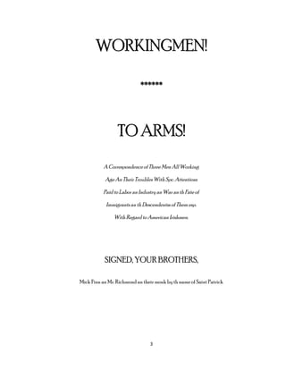 WORKINGMEN!
******
TO ARMS!
A Correspondenceof Three Men All Working
AgeAn Their TroublesWith Spc. Attentions
Paid to Labor an Industry an War an th Fate of
Immigrants an th Descendentss of Them esp.
With Regard to American Irishmen.
SIGNED, YOUR BROTHERS,
Mick Finn an Mr. Richmond an their monk by th name of Saint Patrick
3
 