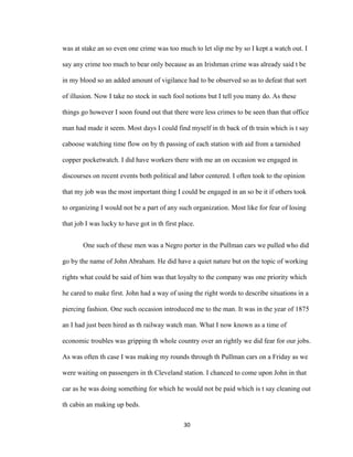 was at stake an so even one crime was too much to let slip me by so I kept a watch out. I
say any crime too much to bear only because as an Irishman crime was already said t be
in my blood so an added amount of vigilance had to be observed so as to defeat that sort
of illusion. Now I take no stock in such fool notions but I tell you many do. As these
things go however I soon found out that there were less crimes to be seen than that office
man had made it seem. Most days I could find myself in th back of th train which is t say
caboose watching time flow on by th passing of each station with aid from a tarnished
copper pocketwatch. I did have workers there with me an on occasion we engaged in
discourses on recent events both political and labor centered. I often took to the opinion
that my job was the most important thing I could be engaged in an so be it if others took
to organizing I would not be a part of any such organization. Most like for fear of losing
that job I was lucky to have got in th first place.
One such of these men was a Negro porter in the Pullman cars we pulled who did
go by the name of John Abraham. He did have a quiet nature but on the topic of working
rights what could be said of him was that loyalty to the company was one priority which
he cared to make first. John had a way of using the right words to describe situations in a
piercing fashion. One such occasion introduced me to the man. It was in the year of 1875
an I had just been hired as th railway watch man. What I now known as a time of
economic troubles was gripping th whole country over an rightly we did fear for our jobs.
As was often th case I was making my rounds through th Pullman cars on a Friday as we
were waiting on passengers in th Cleveland station. I chanced to come upon John in that
car as he was doing something for which he would not be paid which is t say cleaning out
th cabin an making up beds.
30
 