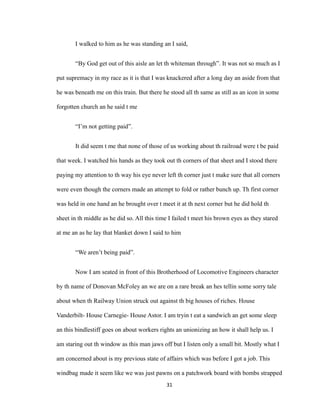 I walked to him as he was standing an I said,
“By God get out of this aisle an let th whiteman through”. It was not so much as I
put supremacy in my race as it is that I was knackered after a long day an aside from that
he was beneath me on this train. But there he stood all th same as still as an icon in some
forgotten church an he said t me
“I’m not getting paid”.
It did seem t me that none of those of us working about th railroad were t be paid
that week. I watched his hands as they took out th corners of that sheet and I stood there
paying my attention to th way his eye never left th corner just t make sure that all corners
were even though the corners made an attempt to fold or rather bunch up. Th first corner
was held in one hand an he brought over t meet it at th next corner but he did hold th
sheet in th middle as he did so. All this time I failed t meet his brown eyes as they stared
at me an as he lay that blanket down I said to him
“We aren’t being paid”.
Now I am seated in front of this Brotherhood of Locomotive Engineers character
by th name of Donovan McFoley an we are on a rare break an hes tellin some sorry tale
about when th Railway Union struck out against th big houses of riches. House
Vanderbilt- House Carnegie- House Astor. I am tryin t eat a sandwich an get some sleep
an this bindlestiff goes on about workers rights an unionizing an how it shall help us. I
am staring out th window as this man jaws off but I listen only a small bit. Mostly what I
am concerned about is my previous state of affairs which was before I got a job. This
windbag made it seem like we was just pawns on a patchwork board with bombs strapped
31
 