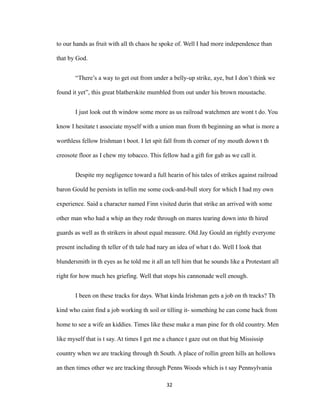 to our hands as fruit with all th chaos he spoke of. Well I had more independence than
that by God.
“There’s a way to get out from under a belly-up strike, aye, but I don’t think we
found it yet”, this great blatherskite mumbled from out under his brown moustache.
I just look out th window some more as us railroad watchmen are wont t do. You
know I hesitate t associate myself with a union man from th beginning an what is more a
worthless fellow Irishman t boot. I let spit fall from th corner of my mouth down t th
creosote floor as I chew my tobacco. This fellow had a gift for gab as we call it.
Despite my negligence toward a full hearin of his tales of strikes against railroad
baron Gould he persists in tellin me some cock-and-bull story for which I had my own
experience. Said a character named Finn visited durin that strike an arrived with some
other man who had a whip an they rode through on mares tearing down into th hired
guards as well as th strikers in about equal measure. Old Jay Gould an rightly everyone
present including th teller of th tale had nary an idea of what t do. Well I look that
blundersmith in th eyes as he told me it all an tell him that he sounds like a Protestant all
right for how much hes griefing. Well that stops his cannonade well enough.
I been on these tracks for days. What kinda Irishman gets a job on th tracks? Th
kind who caint find a job working th soil or tilling it- something he can come back from
home to see a wife an kiddies. Times like these make a man pine for th old country. Men
like myself that is t say. At times I get me a chance t gaze out on that big Mississip
country when we are tracking through th South. A place of rollin green hills an hollows
an then times other we are tracking through Penns Woods which is t say Pennsylvania
32
 