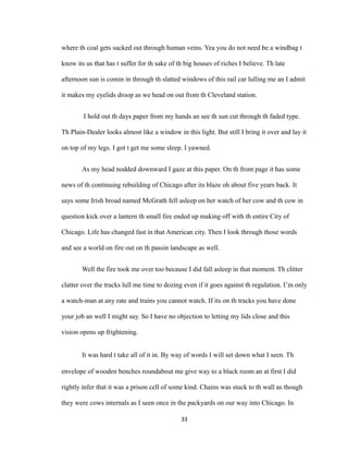 where th coal gets sucked out through human veins. Yea you do not need be a windbag t
know its us that has t suffer for th sake of th big houses of riches I believe. Th late
afternoon sun is comin in through th slatted windows of this rail car lulling me an I admit
it makes my eyelids droop as we head on out from th Cleveland station.
I hold out th days paper from my hands an see th sun cut through th faded type.
Th Plain-Dealer looks almost like a window in this light. But still I bring it over and lay it
on top of my legs. I got t get me some sleep. I yawned.
As my head nodded downward I gaze at this paper. On th front page it has some
news of th continuing rebuilding of Chicago after its blaze oh about five years back. It
says some Irish broad named McGrath fell asleep on her watch of her cow and th cow in
question kick over a lantern th small fire ended up making off with th entire City of
Chicago. Life has changed fast in that American city. Then I look through those words
and see a world on fire out on th passin landscape as well.
Well the fire took me over too because I did fall asleep in that moment. Th clitter
clatter over the tracks lull me time to dozing even if it goes against th regulation. I’m only
a watch-man at any rate and trains you cannot watch. If its on th tracks you have done
your job an well I might say. So I have no objection to letting my lids close and this
vision opens up frightening.
It was hard t take all of it in. By way of words I will set down what I seen. Th
envelope of wooden benches roundabout me give way to a black room an at first I did
rightly infer that it was a prison cell of some kind. Chains was stuck to th wall as though
they were cows internals as I seen once in the packyards on our way into Chicago. In
33
 