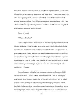those chains there was a man in perhaps his early forties or perhaps fifties. I was in sterns
affront of him an he was draped down across cold brick. Groggy I open my eyes but I felt
caked blood upon my cheek. Across our bottom halfs was laid a funeral shroud tied
across as in pictures of Jesus Christ. Water ran down from th single window which I saw
to be about fifty feet higher than my cell-mates head but I could feel no rain an rightly th
sun seemed t be pouring in in equal measure.
I open my mouth.
“Where is this place?”
To this simple question I received none an answer though my companions mouth
did move somewhat. He had on an old tan jacket an had a white beard but I seen he had
brown hair mix in with some black too. Blood stained his face too a he appeared out of
sorts. I look up to th window with bars over it an light shone down but it is a cold light. I
feel myself ascending on through that window an leaving that man behin’ me. My chains
rattle down an as I flow up I feel as a soul must feel. It was th strangest dream as I could
have sworn a song was sounding in my ears as I flew an it had something t do with
marching on t Richmond.
I seen a landscape rolling by. Sage-brushes an cactus an tumbleweeds which I
seen only in my mind. I know it to be th West where tall tales I hear oft from my co-
workers come from. But quick goes by that barren place to be reflected only on th loch
waters of a place I feel myself to be a distant part of. I am flying at a speed I cannot
describe in English over those waters. I seen a man in a boat going through those waters
at a speed going th same as me. His flopped brown hat turns up an he looks up an faces
34
 