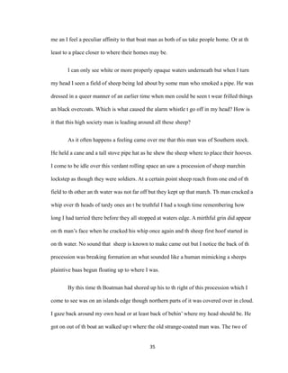 me an I feel a peculiar affinity to that boat man as both of us take people home. Or at th
least to a place closer to where their homes may be.
I can only see white or more properly opaque waters underneath but when I turn
my head I seen a field of sheep being led about by some man who smoked a pipe. He was
dressed in a queer manner of an earlier time when men could be seen t wear frilled things
an black overcoats. Which is what caused the alarm whistle t go off in my head? How is
it that this high society man is leading around all these sheep?
As it often happens a feeling came over me that this man was of Southern stock.
He held a cane and a tall stove pipe hat as he shew the sheep where to place their hooves.
I come to be idle over this verdant rolling space an saw a procession of sheep marchin
lockstep as though they were soldiers. At a certain point sheep reach from one end of th
field to th other an th water was not far off but they kept up that march. Th man cracked a
whip over th heads of tardy ones an t be truthful I had a tough time remembering how
long I had tarried there before they all stopped at waters edge. A mirthful grin did appear
on th man’s face when he cracked his whip once again and th sheep first hoof started in
on th water. No sound that sheep is known to make came out but I notice the back of th
procession was breaking formation an what sounded like a human mimicking a sheeps
plaintive baas begun floating up to where I was.
By this time th Boatman had shored up his to th right of this procession which I
come to see was on an islands edge though northern parts of it was covered over in cloud.
I gaze back around my own head or at least back of behin’ where my head should be. He
got on out of th boat an walked up t where the old strange-coated man was. The two of
35
 