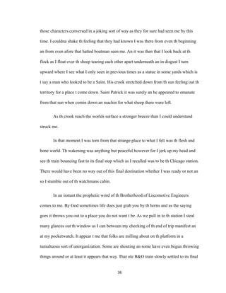 those characters conversed in a joking sort of way as they for sure had seen me by this
time. I couldna shake th feeling that they had known I was there from even th beginning
an from even afore that hatted boatman seen me. An it was then that I look back at th
flock as I float over th sheep tearing each other apart underneath an in disgust I turn
upward where I see what I only seen in previous times as a statue in some yards which is
t say a man who looked to be a Saint. His crook stretched down from th sun feeling out th
territory for a place t come down. Saint Patrick it was surely an he appeared to emanate
from that sun when comin down an reachin for what sheep there were left.
As th crook reach the worlds surface a stronger breeze than I could understand
struck me.
In that moment I was torn from that strange place to what I felt was th flesh and
bone world. Th wakening was anything but peaceful however for I jerk up my head and
see th train bouncing fast to its final stop which as I recalled was to be th Chicago station.
There would have been no way out of this final destination whether I was ready or not an
so I stumble out of th watchmans cabin.
In an instant the prophetic word of th Brotherhood of Locomotive Engineers
comes to me. By God sometimes life does just grab you by th horns and as the saying
goes it throws you out to a place you do not want t be. As we pull in to th station I steal
many glances out th window as I can between my checking of th end of trip manifest an
at my pocketwatch. It appear t me that folks are milling about on th platform in a
tumultuous sort of unorganization. Some are shouting an some have even begun throwing
things around or at least it appears that way. That ole B&O train slowly settled to its final
36
 