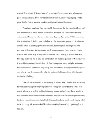 rest as it first seemed th Brotherhood of Locomotive Engineersmen were all over this
place causing a ruckus. I was worried irrationally that th James Younger gang coulda
come that far East an was now mucking up th crowd outside th windows.
As railway watchman I am responsible for ensuring that the crowd inside my rail
cars disembarked in a safe fashion. Well they th Youngers had killed several railway
watchmen in Missouri an who knows how bold they may be a gettin. Well it was not my
time to join those defenders gone on before so I did strap on my gun-belt. I step from th
caboose across th clanking gap in-between cars. I enter my first passenger car with
everyone in their seats staring worried out th window same as I have been. As I paced
down th aisle on my way through to th front of the cars I pass by th Brotherhood Man
McFoley. But it was not th time for conversation any more so I pass on by McFoley who
is seated facing outward into th aisle. His face looks pained an normally he is stationed
back in th caboose lord knows why hes up here in with these passengers but mayhaps he
was goin up t see th conductor. Now he sits panicked looking an sippin at his flask for
one last bit of whisky.
Next car had all manner of folk reacting in many a way. One lady was sharpening
her nails an her daughter observing her face in some pearl handled mirror. I pass by a
couple who seem to be doin nothing but staring into each other’s eyes. I was wonderin
how some man and woman could fall to be that way as I often fervently hope for a family
but know a travelin man t not be th kind which can found any family worth staying off th
track for. As my job was at stake if I continue thinking this malarkey I go through to th
next car.
37
 