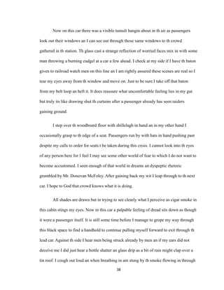 Now on this car there was a visible tumult hangin about in th air as passengers
look out their windows an I can see out through those same windows to th crowd
gathered in th station. Th glass cast a strange reflection of worried faces mix in with some
man throwing a burning cudgel at a car a few ahead. I check at my side if I have th baton
given to railroad watch men on this line an I am rightly assured these scenes are real so I
tear my eyes away from th window and move on. Just to be sure I take off that baton
from my belt loop an heft it. It does reassure what uncomfortable feeling lies in my gut
but truly its like drawing shut th curtains after a passenger already has seen raiders
gaining ground.
I step over th woodboard floor with shillelagh in hand an in my other hand I
occasionally grasp to th edge of a seat. Passengers run by with hats in hand pushing past
despite my calls to order for seats t be taken during this crisis. I cannot look into th eyes
of any person here for I feel I may see some other world of fear to which I do not want to
become accustomed. I seen enough of that world in dreams an dyspeptic rhetoric
grumbled by Mr. Donovan McFoley. After gaining back my wit I leap through to th next
car. I hope to God that crowd knows what it is doing.
All shades are drawn but in trying to see clearly what I perceive as cigar smoke in
this cabin stings my eyes. Now in this car a palpable feeling of dread sits down as though
it were a passenger itself. It is still some time before I manage to grope my way through
this black space to find a handhold to continue pulling myself forward to exit through th
lead car. Against th side I hear men being struck already by men an if my ears did not
deceive me I did just hear a bottle shatter an glass drip as a bit of rain might clap over a
tin roof. I cough out loud an when breathing in am stung by th smoke flowing in through
38
 