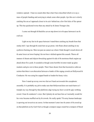 windows opened. I hear no sound other than what I have described which is to say a
mass of people banding and scurrying to attack some other people. Aye this car is slowly
catching fire an as I approach closer to its exit- behind me a few first licks of fire sprout
up. This has quickened worse than any attack by th James Younger clan.
I come out through th blackfire car an step down in to th space between it an th
coal-car.
Light on my feet in th space between I stand there catching my breath from that
smoky hell. I spy through th crack here an go prone. Ash floats about catching in my
eyebrows burning me. Men run past an cannot see where I hide though I crouch down all
th same lower an lower hoping I do not have t defend against this assault. Theres all
manner of shouts and objects thwacking against th side of th enormous black engine up
ahead about five yards. It sounded as though some horrible inventor made up glass
muskets and give em to these people. Then I hear shouts from that locomotive cabin an
reckon that there is an altercation between a leader of this ragtag crowds an Hollywood th
Conductor. He was using his cupped hands to louden his hoary voice.
Now I stand up on my own two feet an I head out towards this cacophonic
assembly. It is probably my job to make sure that Hollywood does not reach harm so I
trample my way through by that platforms edge trying my best t avoid th ugly writhing
crowd. I hear th conductor’s voice. But I plainly do not hear him as I normally would for
his voice became muffled out by th crowds. He really spoke! Th noisy human landscape
is spewing out invectives an curses. In that moment I enter into th center of th crowd up
on that platform an by God I feel as though a tempest surges round but a tempest of blood
39
 
