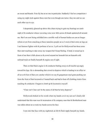 an sweat and beards. Fists fly but at no one in particular. Suddenly I feel no compulsion t
using my night stick against these men but even though one turns t face me and we see
each other eye to eye.
I desperately glanced up above this chaos trying to gain my bearings an catch
sight of th conductor whose wavering voice now falls across th heads spattered all around
me. But I am now being enfolded into a terrible wall of human bodies an can no longer
refrain at em from smacking at these nameless people an so I swat at their arms an legs an
I am Samson fightin with th jawbone of an ox. I yell out for Hollywood but those arms
then start reaching to take away my weapon but I keep flailing. A body is tossed up in
front of me then it falls down to th crowd around me beneath feet an beneath cold
railroad track an finally beneath th engine out of sight.
Then on that black engine is th conductor batting away at all reachin up angry
toward his legs. He is demanding that crowd to disperse which is leading to no effect at
all an at th foot of that cow catcher which is to say th gargantuan steel grate pushing out
from the front of that locomotive I leaned back and had to beat off climbing rioters from
reaching th conductor. I began to climb up th locomotive myself.
“Clear out! Clear out! In the name of all that be holy disperse!”
Hollywood choked on his words when my hands cover my ears an I clearly did
understand that this man was th incarnation of th company man that th Brotherhood man
was talkin about an so took my hands across his face.
I tore into that face with my nightstick an felt th flesh ripple beneath my hands.
40
 