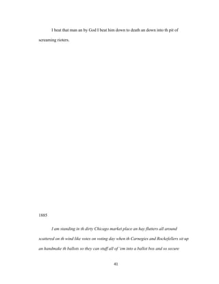 I beat that man an by God I beat him down to death an down into th pit of
screaming rioters.
1885
I am standing in th dirty Chicago market place an hay flutters all around
scattered on th wind like votes on voting day when th Carnegies and Rockefellers sit up
an handmake th ballots so they can stuff all of ‘em into a ballot box and so secure
41
 