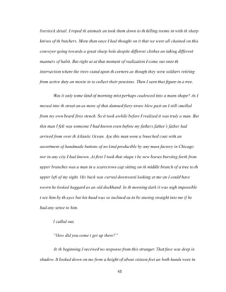 livestock detail. I roped th animals an took them down to th killing rooms in with th sharp
knives of th butchers. More than once I had thought on it that we were all chained on this
conveyor going towards a great sharp hole despite different clothes an taking different
manners of habit. But right at at that moment of realization I come out onto th
intersection where the trees stand upon th corners as though they were soldiers retiring
from active duty an movin in to collect their pensions. Then I seen that figure in a tree.
Was it only some kind of morning mist perhaps coalesced into a mans shape? As I
moved into th street an as more of that damned fiery straw blew past an I still smelled
from my own beard fires stench. So it took awhile before I realized it was truly a man. But
this man I felt was someone I had known even before my fathers father’s father had
arrived from over th Atlantic Ocean. Aye this man wore a breeched coat with an
assortment of handmade buttons of no kind producible by any mass factory in Chicago
nor in any city I had known. At first I took that shape t be new leaves bursting forth from
upper branches was a man in a scarecrows cap sitting on th middle branch of a tree to th
upper left of my sight. His back was curved downward looking at me an I could have
sworn he looked haggard as an old dockhand. In th morning dark it was nigh impossible
t see him by th eyes but his head was so inclined as to be staring straight into me if he
had any sense to him.
I called out,
“How did you come t get up there?”
At th beginning I received no response from this stranger. That face was deep in
shadow. It looked down on me from a height of about sixteen feet an both hands were in
43
 