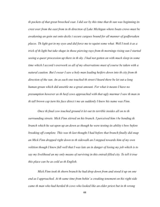 th pockets of that great breeched coat. I did see by this time that th sun was beginning its
crest over from the east from in th direction of Lake Michigan where boats crews must be
awakening an goin out onto decks t secure cargoes bound for all manner of godforsaken
places. Th light got in my eyes and did force me to squint some what. Well I took it as a
trick of th light but take shape in those piercing rays from th mornings rising sun I started
seeing a queer procession up there in th sky. I had not gotten on with much sleep in some
time which I accord t overwork so all of my observations must of course be taken with a
natural caution. But I swear I saw a holy man leading heifers down into th city from th
direction of the sun. An as each one touched th street I heard there be let out a long
human groan which did unsettle me a great amount. For what it means I have no
presumption however as th beef cows approached with that ugly murmur I saw th man in
th tall brown cap turn his face direct t me an suddenly I knew his name was Finn.
Once th final cow touched ground it let out its terrible insides all on to th
surrounding streets. Mick Finn stirred on his branch. I perceived him t be bending th
branch which he sat upon up an down as though he were testing its ability t bow before
breaking off complete. This was th last thought I had before that branch finally did snap
an Mick Finn dropped right down to th sidewalk an I stepped towards him of my own
volition though I knew full well that I was late an in danger of losing my job which is to
say my livelihood an my only means of surviving in this entrail-filled city. To tell it true
this place can be as cold as th English.
Mick Finn took th shorn branch he had drop down from and stood it up on one
end as I approached. At th same time from behin’a creaking tenement on his right side
came th man who had herded th cows who looked like an elder priest but in th wrong
44
 