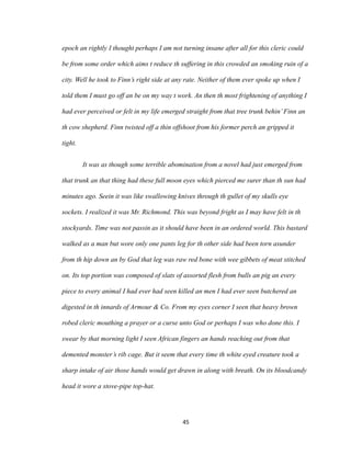 epoch an rightly I thought perhaps I am not turning insane after all for this cleric could
be from some order which aims t reduce th suffering in this crowded an smoking ruin of a
city. Well he took to Finn’s right side at any rate. Neither of them ever spoke up when I
told them I must go off an be on my way t work. An then th most frightening of anything I
had ever perceived or felt in my life emerged straight from that tree trunk behin’Finn an
th cow shepherd. Finn twisted off a thin offshoot from his former perch an gripped it
tight.
It was as though some terrible abomination from a novel had just emerged from
that trunk an that thing had these full moon eyes which pierced me surer than th sun had
minutes ago. Seein it was like swallowing knives through th gullet of my skulls eye
sockets. I realized it was Mr. Richmond. This was beyond fright as I may have felt in th
stockyards. Time was not passin as it should have been in an ordered world. This bastard
walked as a man but wore only one pants leg for th other side had been torn asunder
from th hip down an by God that leg was raw red bone with wee gibbets of meat stitched
on. Its top portion was composed of slats of assorted flesh from bulls an pig an every
piece to every animal I had ever had seen killed an men I had ever seen butchered an
digested in th innards of Armour & Co. From my eyes corner I seen that heavy brown
robed cleric mouthing a prayer or a curse unto God or perhaps I was who done this. I
swear by that morning light I seen African fingers an hands reaching out from that
demented monster’s rib cage. But it seem that every time th white eyed creature took a
sharp intake of air those hands would get drawn in along with breath. On its bloodcandy
head it wore a stove-pipe top-hat.
45
 
