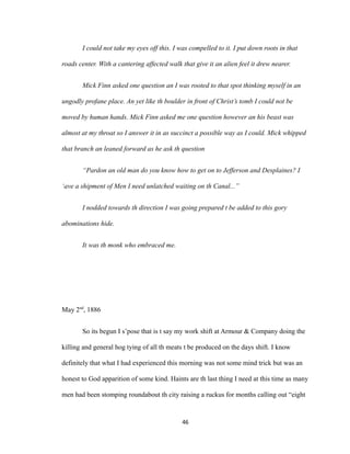 I could not take my eyes off this. I was compelled to it. I put down roots in that
roads center. With a cantering affected walk that give it an alien feel it drew nearer.
Mick Finn asked one question an I was rooted to that spot thinking myself in an
ungodly profane place. An yet like th boulder in front of Christ’s tomb I could not be
moved by human hands. Mick Finn asked me one question however an his beast was
almost at my throat so I answer it in as succinct a possible way as I could. Mick whipped
that branch an leaned forward as he ask th question
“Pardon an old man do you know how to get on to Jefferson and Desplaines? I
‘ave a shipment of Men I need unlatched waiting on th Canal...”
I nodded towards th direction I was going prepared t be added to this gory
abominations hide.
It was th monk who embraced me.
May 2nd
, 1886
So its begun I s’pose that is t say my work shift at Armour & Company doing the
killing and general hog tying of all th meats t be produced on the days shift. I know
definitely that what I had experienced this morning was not some mind trick but was an
honest to God apparition of some kind. Haints are th last thing I need at this time as many
men had been stomping roundabout th city raising a ruckus for months calling out “eight
46
 