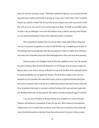 hours of work for ten hours of pay”. Well that sounded all right an even luxurious but that
hog killin line would not kill itself so as long as I was a line worker thats what I would do
despite my need for a better life for my wife an our younger one on his way into th world.
My wife an I was very much in love an her name was Mary. Th child we just didn’t know
of what t call yet although it was in th old tradition of my Catholic ancestry from Ireland
to wait until th christening to bestow that important marker of maturity.
That melancholic madness that one can get after a long night without sleep now
was my ever present companion or at least it did feel that way. I stepped up to th steps of
th buildings front an pushed open that door an prepared t relate in simple terms that there
was some sort of macabre procession that had happened on that cold street that morning.
Upon my entry to th slaughter room th floor boss glided on over t me. He went by
th name of Samuel McCall and had migrated over to Chicago from th eastern seaport of
Quincy that is very close to th city of Boston an was of th Northern Irish originally before
his great grandfather set out against th Atlantic. His buttonless copper-color coat was
drooped over his shoulder like some bird of prey such as a jayhawk that had died upon
him an his mustache seem to be the rat or rabbit that had been that bird of preys final kill.
Now th jayhawk had much in common with the Northern Irish man and more especially
this Northern Irish man for the jayhawk flies about in th dark stealing th eggs of all birds.
I say of course Northern in th sense that he was a Yankee an it seem to be that
Yankees still harbored a resentment of sorts for my race. Well without th God-damned
English none of us would be here would we now? However as portions of my stock did
come from Richmond an as that thief king Hayes had stolen th election I did see some
47
 