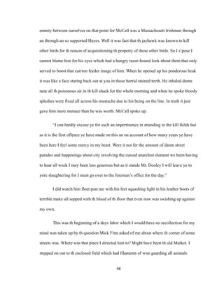 enmity between ourselves on that point for McCall was a Massachusett Irishman through
an through an so supported Hayes. Well it was fact that th jayhawk was known to kill
other birds for th reason of acquisitioning th property of those other birds. So I s’pose I
cannot blame him for his eyes which had a hungry razor-bound look about them that only
served to boost that carrion feeder image of him. When he opened up his ponderous beak
it was like a face staring back out at you in those horrid stained teeth. He inhaled damn
near all th poisonous air in th kill shack for the whole morning and when he spoke bloody
splashes were fixed all across his mustache due to his being on the line. In truth it just
gave him more menace than he was worth. McCall spoke up.
“I can hardly excuse ye for such an impertinence in attending to the kill fields but
as it is the first offence ye have made on this an on account of how many years ye have
been here I feel some mercy in my heart. Were it not fer the amount of damn street
parades and happenings about city involving the cursed anarchist element we been having
to hear all week I may been less generous but as it stands Mr. Dooley I will leave ye to
yore slaughtering for I must go over to the foreman’s office for the day.”
I did watch him float past me with his feet squashing light in his leather boots of
terrible make all sopped with th blood of th floor that even now was swishing up against
my own.
This was th beginning of a days labor which I would have no recollection for my
mind was taken up by th question Mick Finn asked of me about where th corner of some
streets was. Where was that place I directed him to? Might have been th old Market. I
stepped on out to th enclosed field which had filaments of wire guarding all animals
48
 