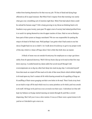 within from hurting themselves for that was my job. Th line of dead and dying hogs
affected us all in equal measure. But Mick Finn’s inquiry from that morning was surely
what gave me a trembling sort of emotion right then. Mick Finn had asked where could
he unload his human cargo? I felt a lump growing in my throat an thinking back to th
Southern ways gone twenty years past Th upper crust of society had indeed profited from
it or used it to spring themselves into th upper reaches of class. Had we not as Dooleys
been part of that system as hungry merchants? We too was responsible for putting the
strap to th hand of th black man. Well perhaps I am gettin what I had comin to me but
slaves fought back too an so shall I. As I walk down th aisleway to get to my proper work
of this day which is t shear off hogs skins I feel a little like both slave an master.
A block of stone was set outside th entryway for employees as a step t get down
safely from th upraised doorway. Well I felt my boots slip up in th mud on that first step
down anyway. I coulda busted my damn ankle but saved myself though I did
overcompensate an so dig my other heel deep into mud an pig slop. I extricated myself
from that muck an wiped off that mud on th side of that stone block which shifted slightly
in th mud upon my foot’s contact all th while hearing around me th squalling of hogs an
th snuffling of their noses gouging out their own holes in th mud. Then I look at my boot
an an tried to wipe off th mud which was in a sense pointless as th whole yard was awash
in th stuff. All hogs in th yard was even covered even their eyes. I slid about in it but still
kept my balance as th pigs started massing an runnin through th yard like a crowd
dispersing. But I tell you it was a slow motion. It was as if there were a great tremor in th
yard an so I decided to get a move on.
49
 