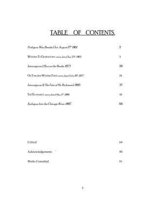 TABLE OF CONTENTS.
Prologue; War Breaks Out. August 17th
1861. 2
WENDING TO GEORGETOWN, entry dated Sep. 23rd
, 1865. 3
Interregnum I; Run on the Banks. 1873 20
ON TOWARDS WESTERN PARTS, entry dated July 20th
, 1877 24
Interregnum II; The Fateof Mr. Richmond. 1885 37
THE HAYMARKET, entry dated May 2nd
, 1886 42
Epilogue; Into the Chicago River. 1887. 60
Critical 64
Acknowledgements ` 80
Works Consulted 81
5
 