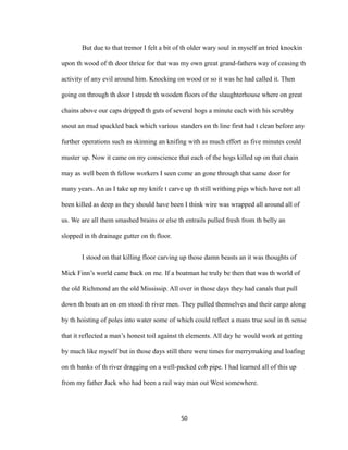 But due to that tremor I felt a bit of th older wary soul in myself an tried knockin
upon th wood of th door thrice for that was my own great grand-fathers way of ceasing th
activity of any evil around him. Knocking on wood or so it was he had called it. Then
going on through th door I strode th wooden floors of the slaughterhouse where on great
chains above our caps dripped th guts of several hogs a minute each with his scrubby
snout an mud spackled back which various standers on th line first had t clean before any
further operations such as skinning an knifing with as much effort as five minutes could
muster up. Now it came on my conscience that each of the hogs killed up on that chain
may as well been th fellow workers I seen come an gone through that same door for
many years. An as I take up my knife t carve up th still writhing pigs which have not all
been killed as deep as they should have been I think wire was wrapped all around all of
us. We are all them smashed brains or else th entrails pulled fresh from th belly an
slopped in th drainage gutter on th floor.
I stood on that killing floor carving up those damn beasts an it was thoughts of
Mick Finn’s world came back on me. If a boatman he truly be then that was th world of
the old Richmond an the old Mississip. All over in those days they had canals that pull
down th boats an on em stood th river men. They pulled themselves and their cargo along
by th hoisting of poles into water some of which could reflect a mans true soul in th sense
that it reflected a man’s honest toil against th elements. All day he would work at getting
by much like myself but in those days still there were times for merrymaking and loafing
on th banks of th river dragging on a well-packed cob pipe. I had learned all of this up
from my father Jack who had been a rail way man out West somewhere.
50
 