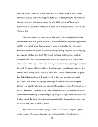 mine was named Blackie for he was th one who went up lock stock an barrel into th
reapers for th oiling of th individual parts. But I had not the slightest clue where that sort
of name come from other than a passing fact which Blackie himself threw out in
conversation one day that th Irishman in th mines out in Pennsylvania was called as such.
That was that.
There was agents in th street in those days an by God they pulled both th billy
club an th th handle of th gun on any man or woman whom they thought might give them
guff. Even to a child would these mercenaries stoop down to club. They was named
Pinkertons an in my estimation th name conjured up flashing images of gun fire lodging
into faces all paled up from death. McCormick had hired the Pinkertons t stand all
guarded outside of his reaper works where th farm machines were soon to be made by
other machines that may as well a-been running over men an children in th process for all
he cared. On account of them workin for less the company brought in poor negroes from
th outer belt of th city to work instead of white men. I did not feel the blacks was given a
fair shake to begin with but at th hands of both striking men an putting up with th
McCormick men an also having to go on through th ranks of Pinkertons these poor
fellows were taken for a terrible spin. An even th lower class of whites McCormick got in
there to boost along production an they were of Bohemian stock an none had any sort of
clue that they were killing off their own jobs by setting it all up so th machines could take
it all on instead. For those Bohemians was th ones installing them machines. An we was
all workin for Cyrus McCormicks Junior.
Blackie ministered all these goings-on to me as we walked along that night on
Archer Avenue. All along on that street were th cries of children forced out from
52
 