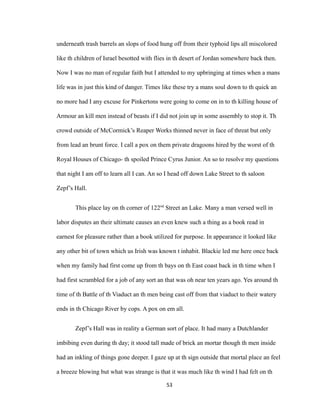 underneath trash barrels an slops of food hung off from their typhoid lips all miscolored
like th children of Israel besotted with flies in th desert of Jordan somewhere back then.
Now I was no man of regular faith but I attended to my upbringing at times when a mans
life was in just this kind of danger. Times like these try a mans soul down to th quick an
no more had I any excuse for Pinkertons were going to come on in to th killing house of
Armour an kill men instead of beasts if I did not join up in some assembly to stop it. Th
crowd outside of McCormick’s Reaper Works thinned never in face of threat but only
from lead an brunt force. I call a pox on them private dragoons hired by the worst of th
Royal Houses of Chicago- th spoiled Prince Cyrus Junior. An so to resolve my questions
that night I am off to learn all I can. An so I head off down Lake Street to th saloon
Zepf’s Hall.
This place lay on th corner of 122nd
Street an Lake. Many a man versed well in
labor disputes an their ultimate causes an even knew such a thing as a book read in
earnest for pleasure rather than a book utilized for purpose. In appearance it looked like
any other bit of town which us Irish was known t inhabit. Blackie led me here once back
when my family had first come up from th bays on th East coast back in th time when I
had first scrambled for a job of any sort an that was oh near ten years ago. Yes around th
time of th Battle of th Viaduct an th men being cast off from that viaduct to their watery
ends in th Chicago River by cops. A pox on em all.
Zepf’s Hall was in reality a German sort of place. It had many a Dutchlander
imbibing even during th day; it stood tall made of brick an mortar though th men inside
had an inkling of things gone deeper. I gaze up at th sign outside that mortal place an feel
a breeze blowing but what was strange is that it was much like th wind I had felt on th
53
 