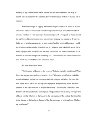 morning of my Finn encounter which is to say a warm wind. In truth it was May an I
scratch onto my mind that this is normal. However th religious portion of my soul felt it
uneasily.
An I enter through its sagging doors an my lungs fill up with th stench of th great
unwashed. Tobacco stained heads some balding some in slouch- hats of brown or black
an some with hair of white an some with an unkempt shock of burgundy or flame or used
tea leaf brown I known from my own sort. All were listening to a man up on th bar who
had a sort of small goatee an a day or twos worth of stubble on his reddish neck. I could
see it from my place standing beneath th bar as I strode on up to take in his words. An he
had a high part in his hair which did resemble a bread-line. An his fist came down like a
hammer on that spilt-beer yellow countertop. An I known all this due to th whispers of th
men beside me who had heard this man speak before.
His name was August Spies.
“Workingmen, held down by the buyers of flesh, the capitalist bloodhounds! Your
bones are not your own, and never have they been! When your grandfathers worked in
ceaseless labor on the land, the landowner lorded it over you, and where the freed black
man stands before you in this place you see a physical being evincing a time when the
enemies of free labor were not so modest in their aims. These leeches seek to take what
honest work they can from the working men who power their never ending conveyor belt
of flesh, whether it be lost on the line, or in the very signing of the contract that binds him
to the factory- to the land as in the case of the sharecroppers- or to the gallows, if he be a
carver of wood!”
54
 