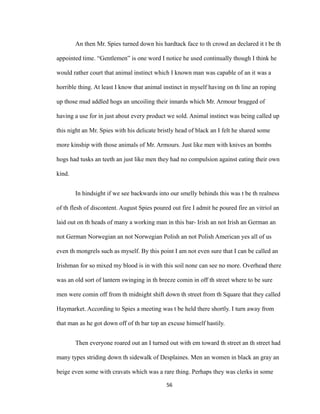 An then Mr. Spies turned down his hardtack face to th crowd an declared it t be th
appointed time. “Gentlemen” is one word I notice he used continually though I think he
would rather court that animal instinct which I known man was capable of an it was a
horrible thing. At least I know that animal instinct in myself having on th line an roping
up those mud addled hogs an uncoiling their innards which Mr. Armour bragged of
having a use for in just about every product we sold. Animal instinct was being called up
this night an Mr. Spies with his delicate bristly head of black an I felt he shared some
more kinship with those animals of Mr. Armours. Just like men with knives an bombs
hogs had tusks an teeth an just like men they had no compulsion against eating their own
kind.
In hindsight if we see backwards into our smelly behinds this was t be th realness
of th flesh of discontent. August Spies poured out fire I admit he poured fire an vitriol an
laid out on th heads of many a working man in this bar- Irish an not Irish an German an
not German Norwegian an not Norwegian Polish an not Polish American yes all of us
even th mongrels such as myself. By this point I am not even sure that I can be called an
Irishman for so mixed my blood is in with this soil none can see no more. Overhead there
was an old sort of lantern swinging in th breeze comin in off th street where to be sure
men were comin off from th midnight shift down th street from th Square that they called
Haymarket. According to Spies a meeting was t be held there shortly. I turn away from
that man as he got down off of th bar top an excuse himself hastily.
Then everyone roared out an I turned out with em toward th street an th street had
many types striding down th sidewalk of Desplaines. Men an women in black an gray an
beige even some with cravats which was a rare thing. Perhaps they was clerks in some
56
 