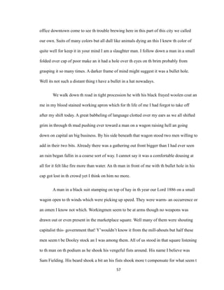 office downtown come to see th trouble brewing here in this part of this city we called
our own. Suits of many colors but all dull like animals dying an this I knew th color of
quite well for keep it in your mind I am a slaughter man. I follow down a man in a small
folded over cap of poor make an it had a hole over th eyes on th brim probably from
grasping it so many times. A darker frame of mind might suggest it was a bullet hole.
Well its not such a distant thing t have a bullet in a hat nowadays.
We walk down th road in tight procession he with his black frayed woolen coat an
me in my blood stained working apron which for th life of me I had forgot to take off
after my shift today. A great babbeling of language clotted over my ears as we all shifted
grim in through th mud pushing ever toward a man on a wagon raising hell an going
down on capital an big business. By his side beneath that wagon stood two men willing to
add in their two bits. Already there was a gathering out front bigger than I had ever seen
an rain began fallin in a coarse sort of way. I cannot say it was a comfortable dousing at
all for it felt like fire more than water. An th man in front of me with th bullet hole in his
cap got lost in th crowd yet I think on him no more.
A man in a black suit stamping on top of hay in th year our Lord 1886 on a small
wagon open to th winds which were picking up speed. They were warm- an occurrence or
an omen I know not which. Workingmen seem to be at arms though no weapons was
drawn out or even present in the marketplace square. Well many of them were shouting
capitalist this- government that! Y’wouldn’t know it from the mill-abouts but half these
men seem t be Dooley stock an I was among them. All of us stood in that square listening
to th man on th podium as he shook his vengeful fists around. His name I believe was
Sam Fielding. His beard shook a bit an his fists shook more t compensate for what seem t
57
 