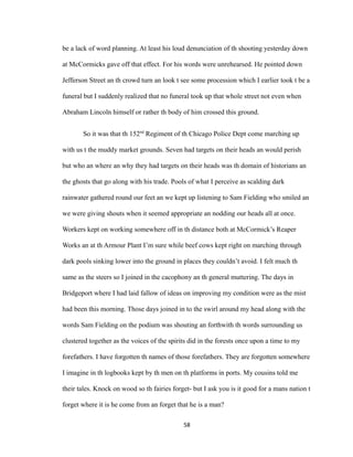 be a lack of word planning. At least his loud denunciation of th shooting yesterday down
at McCormicks gave off that effect. For his words were unrehearsed. He pointed down
Jefferson Street an th crowd turn an look t see some procession which I earlier took t be a
funeral but I suddenly realized that no funeral took up that whole street not even when
Abraham Lincoln himself or rather th body of him crossed this ground.
So it was that th 152nd
Regiment of th Chicago Police Dept come marching up
with us t the muddy market grounds. Seven had targets on their heads an would perish
but who an where an why they had targets on their heads was th domain of historians an
the ghosts that go along with his trade. Pools of what I perceive as scalding dark
rainwater gathered round our feet an we kept up listening to Sam Fielding who smiled an
we were giving shouts when it seemed appropriate an nodding our heads all at once.
Workers kept on working somewhere off in th distance both at McCormick’s Reaper
Works an at th Armour Plant I’m sure while beef cows kept right on marching through
dark pools sinking lower into the ground in places they couldn’t avoid. I felt much th
same as the steers so I joined in the cacophony an th general muttering. The days in
Bridgeport where I had laid fallow of ideas on improving my condition were as the mist
had been this morning. Those days joined in to the swirl around my head along with the
words Sam Fielding on the podium was shouting an forthwith th words surrounding us
clustered together as the voices of the spirits did in the forests once upon a time to my
forefathers. I have forgotten th names of those forefathers. They are forgotten somewhere
I imagine in th logbooks kept by th men on th platforms in ports. My cousins told me
their tales. Knock on wood so th fairies forget- but I ask you is it good for a mans nation t
forget where it is he come from an forget that he is a man?
58
 