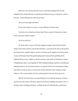 Well now I am washing off in the rain an words keep slipping from my lips
unbidden while slander likewise crossed th lips of lined-up cops jus waiting for a shot at
this man. I shout affirmatively when th man asks,
“Have you been oppressed here?”
Yes by God. I shout even more so in the affirmative when he asks,
“And have you worked your honest share? Have you put in fourteen hour days,
twelve hour days without resting?”
Yes by my God yes!
An I know there is more to life than struggle no matter what the Holy Church
Fathers said in their treatises with th first Christians. I see because the man on the podium
has th know-how t speak it right as we know it and hes got th support of no bosses which
is easy t tell because those blue guttersniping police keep up their grumbling down
Jefferson Street a-ways. Coppers is always on bosses sides much as Protestants is always
at Englishmens sides. Loyal lapdogs all. Well Fieldings keeping on point as a bloodhound
asking questions to us an th more positives we respond with th more th policemen nudge
each other an wink an carry on an the more of them unholsters their weapons an load
bullets in. This I seen by glints of silver on their persons in th rain slowly givin out.
Well by this time th rain was ceased falling an most listeners had gone on home. I
stayed to hear the climax of th man’s speech an received something else entirely. Now as
th drops cling to buildings tall above us falling fat upon th sidewalk plain a policeman
59
 