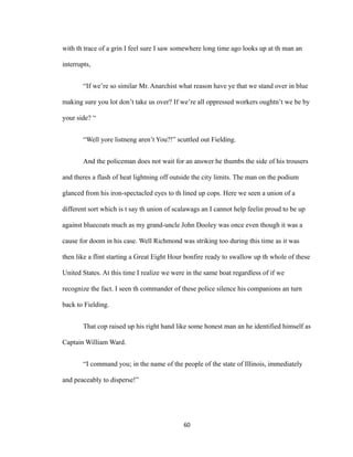 with th trace of a grin I feel sure I saw somewhere long time ago looks up at th man an
interrupts,
“If we’re so similar Mr. Anarchist what reason have ye that we stand over in blue
making sure you lot don’t take us over? If we’re all oppressed workers oughtn’t we be by
your side? “
“Well yore listneng aren’t You?!” scuttled out Fielding.
And the policeman does not wait for an answer he thumbs the side of his trousers
and theres a flash of heat lightning off outside the city limits. The man on the podium
glanced from his iron-spectacled eyes to th lined up cops. Here we seen a union of a
different sort which is t say th union of scalawags an I cannot help feelin proud to be up
against bluecoats much as my grand-uncle John Dooley was once even though it was a
cause for doom in his case. Well Richmond was striking too during this time as it was
then like a flint starting a Great Eight Hour bonfire ready to swallow up th whole of these
United States. At this time I realize we were in the same boat regardless of if we
recognize the fact. I seen th commander of these police silence his companions an turn
back to Fielding.
That cop raised up his right hand like some honest man an he identified himself as
Captain William Ward.
“I command you; in the name of the people of the state of Illinois, immediately
and peaceably to disperse!”
60
 