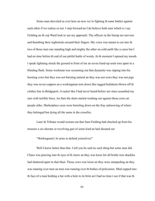 Some man shoveled us over here an now we’re fighting th same battles against
each other if we realize or not. I step forward an I do believe both men which is t say
Fielding an th cop Ward look to see my approach. The officers in the lineup are nervous
and thumbing their nightsticks around their fingers. My voice was meant to cut into th
two of those men one standing high and mighty the other on cold earth like a curse but I
had no time before th end of our pitiful battle of words. At th moment I opened my mouth
t speak lightning struck the ground in front of me an seven lined-up souls tore apart in a
blinding flash. Some workman was screaming out that dynamite was ripping into his
bursting cows but they was not bursting natural an they was not cows they was not pigs
they was seven coppers an a workingman torn down like ragged bedsheets blown off th
clothes line in Bridgeport. A racket like I had never heard before nor since assaulted my
ears with terrible force. An then the shots started washing out against those cows an
people alike. Marketplace oxen were barreling down on the fray unknowing of where
they belonged but dying all the same in the crossfire.
Later th Tribune would scream out that Sam Fielding had chucked up from his
trousers a six-shooter or revolving gun of some kind an had shouted out
“Workingmen! At arms to defend yoreselves!”
Well I know better than that. I tell you he said no such thing but some man did.
Chaos was piercing into th eyes of th steers an they was loose for all brittle iron shackles
had shattered apart in that blast. Those cows was loose an they were stampeding an they
was running over men an men was running over th bodies of policemen. Mud sopped into
th face of a man holding a hat with a hole in its brim an I had no time t see if that was th
61
 