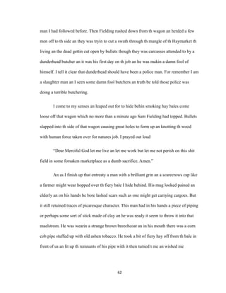 man I had followed before. Then Fielding rushed down from th wagon an herded a few
men off to th side an they was tryin to cut a swath through th mangle of th Haymarket th
living an the dead gettin cut open by bullets though they was carcasses attended to by a
dunderhead butcher an it was his first day on th job an he was makin a damn fool of
himself. I tell it clear that dunderhead should have been a police man. For remember I am
a slaughter man an I seen some damn fool butchers an truth be told those police was
doing a terrible butchering.
I come to my senses an leaped out for to hide behin smoking hay bales come
loose off that wagon which no more than a minute ago Sam Fielding had topped. Bullets
slapped into th side of that wagon causing great holes to form up an knotting th wood
with human force taken over for natures job. I prayed out loud
“Dear Merciful God let me live an let me work but let me not perish on this shit
field in some forsaken marketplace as a dumb sacrifice. Amen.”
An as I finish up that entreaty a man with a brilliant grin an a scarecrows cap like
a farmer might wear hopped over th fiery bale I hide behind. His mug looked pained an
elderly an on his hands he bore lashed scars such as one might get carrying cargoes. But
it still retained traces of picaresque character. This man had in his hands a piece of piping
or perhaps some sort of stick made of clay an he was ready it seem to throw it into that
maelstrom. He was wearin a strange brown breechcoat an in his mouth there was a corn
cob pipe stuffed up with old ashen tobacco. He took a bit of fiery hay off from th bale in
front of us an lit up th remnants of his pipe with it then turned t me an wished me
62
 