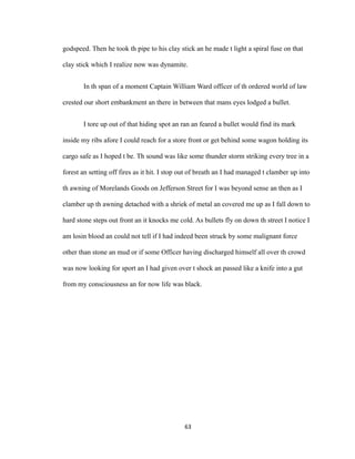 godspeed. Then he took th pipe to his clay stick an he made t light a spiral fuse on that
clay stick which I realize now was dynamite.
In th span of a moment Captain William Ward officer of th ordered world of law
crested our short embankment an there in between that mans eyes lodged a bullet.
I tore up out of that hiding spot an ran an feared a bullet would find its mark
inside my ribs afore I could reach for a store front or get behind some wagon holding its
cargo safe as I hoped t be. Th sound was like some thunder storm striking every tree in a
forest an setting off fires as it hit. I stop out of breath an I had managed t clamber up into
th awning of Morelands Goods on Jefferson Street for I was beyond sense an then as I
clamber up th awning detached with a shriek of metal an covered me up as I fall down to
hard stone steps out front an it knocks me cold. As bullets fly on down th street I notice I
am losin blood an could not tell if I had indeed been struck by some malignant force
other than stone an mud or if some Officer having discharged himself all over th crowd
was now looking for sport an I had given over t shock an passed like a knife into a gut
from my consciousness an for now life was black.
63
 